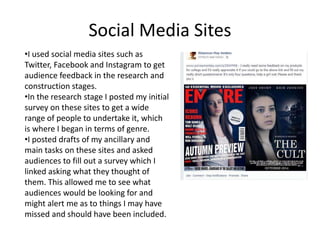 Social Media Sites
•I used social media sites such as
Twitter, Facebook and Instagram to get
audience feedback in the research and
construction stages.
•In the research stage I posted my initial
survey on these sites to get a wide
range of people to undertake it, which
is where I began in terms of genre.
•I posted drafts of my ancillary and
main tasks on these sites and asked
audiences to fill out a survey which I
linked asking what they thought of
them. This allowed me to see what
audiences would be looking for and
might alert me as to things I may have
missed and should have been included.
 