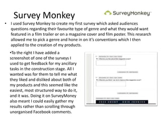 Survey Monkey
• I used Survey Monkey to create my first survey which asked audiences
questions regarding their favourite type of genre and what they would want
featured in a film trailer or on a magazine cover and film poster. This research
allowed me to pick a genre and hone in on it’s conventions which I then
applied to the creation of my products.
•To the right I have added a
screenshot of one of the surveys I
used to get feedback for my ancillary
tasks in the construction stage. All I
wanted was for them to tell me what
they liked and disliked about both of
my products and this seemed like the
easiest, most structured way to do it,
and it was. Doing it on SurveyMoney
also meant I could easily gather my
results rather than scrolling through
unorganised Facebook comments.
 