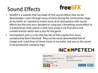 Sound Effects
• freeSFX is a website that has loads of free sound effects that can be
downloaded. I went through many of them during the construction stage
of my trailer as I wanted to create more of an atmosphere with sound
effects but the only one I decided on using was a breathing sound effect as
it matched up really well to a shot I was using in my final piece and
created tension which was a plus for the genre.
• Incompetech.com is a site that has lots of free royalty-free music
composed by Kevin Macleod. They can be easily downloaded free of
charge and I used three of these tracks in my trailer and one as the sound
in my production company logo.
 