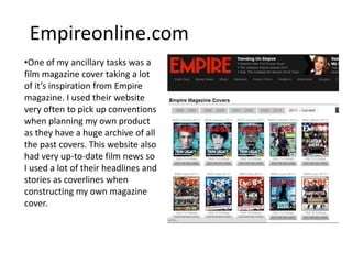 Empireonline.com
•One of my ancillary tasks was a
film magazine cover taking a lot
of it’s inspiration from Empire
magazine. I used their website
very often to pick up conventions
when planning my own product
as they have a huge archive of all
the past covers. This website also
had very up-to-date film news so
I used a lot of their headlines and
stories as coverlines when
constructing my own magazine
cover.
 