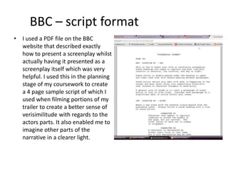 BBC – script format
• I used a PDF file on the BBC
website that described exactly
how to present a screenplay whilst
actually having it presented as a
screenplay itself which was very
helpful. I used this in the planning
stage of my coursework to create
a 4 page sample script of which I
used when filming portions of my
trailer to create a better sense of
verisimilitude with regards to the
actors parts. It also enabled me to
imagine other parts of the
narrative in a clearer light.
 