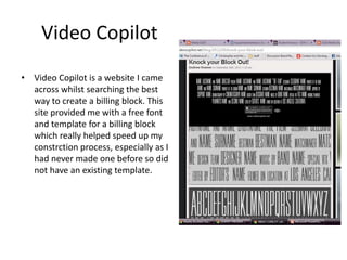 Video Copilot
• Video Copilot is a website I came
across whilst searching the best
way to create a billing block. This
site provided me with a free font
and template for a billing block
which really helped speed up my
constrction process, especially as I
had never made one before so did
not have an existing template.
 