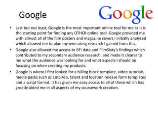 Google
• Last but not least, Google is the most important online tool for me as it is
the starting point for finding any OTHER online tool. Google provided me
with almost all of the film posters and magazine covers I initially analysed
which allowed me to plan my own using research I gained from this.
• Google also allowed me access to BFI data and FilmSixty’s findings which
contributed to my secondary audience research, and made it clearer to
me what the audience was looking for and what aspects I should be
focusing on when creating my products.
• Google is where I first looked for a billing block template, video tutorials,
media packs such as Empire’s, talent and location release form templates
and a script format. It has given me easy access to all of these which has
greatly aided me in all aspects of my coursework creation.
 