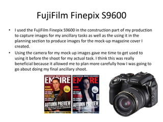 FujiFilm Finepix S9600
• I used the FujiFilm Finepix S9600 in the construction part of my production
to capture images for my ancillary tasks as well as the using it in the
planning section to produce images for the mock-up magazine cover I
created.
• Using the camera for my mock up images gave me time to get used to
using it before the shoot for my actual task. I think this was really
beneficial because it allowed me to plan more carefully how I was going to
go about doing my final ancillary shoot.
 