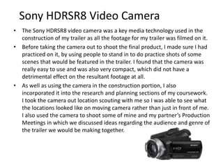 Sony HDRSR8 Video Camera
• The Sony HDRSR8 video camera was a key media technology used in the
construction of my trailer as all the footage for my trailer was filmed on it.
• Before taking the camera out to shoot the final product, I made sure I had
practiced on it, by using people to stand in for practice shots of scenes
that would be featured in the trailer. I found that the camera was really
easy to use and was also very compact, which did not have a detrimental
effect on the resultant footage at all.
• As well as using the camera in the construction portion, I also
incorporated it into the research and planning, and evaluation sections of
my coursework. I took the camera out location scouting with me so I was
able to see what the locations looked like on moving camera rather than
just in front of me. I also used the camera to shoot some of mine and my
partner’s Production Meetings in which we discussed ideas regarding the
audience and genre of the trailer we would be making together. As for the
evaluation stage, I recorded myself talking through question one regarding
the convention I had incorporated in my trailer on this camera.
 