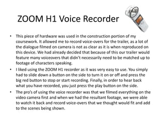 ZOOM H1 Voice Recorder
• This piece of hardware was used in the construction portion of my
coursework. It allowed me to record voice-overs for the trailer, as a lot of
the dialogue filmed on camera is not as clear as it is when reproduced on
this device. We had already decided that because of this our trailer would
feature many voiceovers that didn’t necessarily need to be matched up to
footage of characters speaking.
• I liked using the ZOOM H1 recorder as it was very easy to use. You simply
had to slide down a button on the side to turn it on or off and press the
big red button to stop or start recording. Finally, in order to hear back
what you have recorded, you just press the play button on the side.
• The pro’s of using the voice recorder was that we filmed everything on the
video camera first and when we had the resultant footage, we were able
to watch it back and record voice-overs that we thought would fit and add
to the scenes being shown.
 