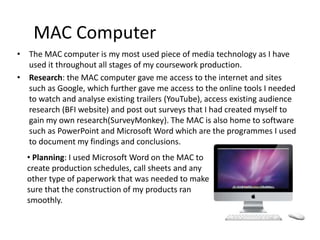 MAC Computer
• The MAC computer is my most used piece of media technology as I have
used it throughout all stages of my coursework production.
• Research: the MAC computer gave me access to the internet and sites
such as Google, which further gave me access to the online tools I needed
to watch and analyse existing trailers (YouTube), access existing audience
research (BFI website) and post out surveys that I had created myself to
gain my own research(SurveyMonkey). The MAC is also home to software
such as PowerPoint and Microsoft Word which are the programmes I used
to document my findings and conclusions.
• Planning: I used Microsoft Word on the MAC to
create production schedules, call sheets and any
other type of paperwork that was needed to make
sure that the construction of my products ran
smoothly.
 