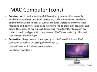 MAC Computer (cont)
• Construction: I used a variety of different programmes that are only
available or run best on a MAC computer, such as Photoshop in which I
edited my resultant images as well as creating skeletons and my actual
magazine and posters. I also used Premiere Pro to crop, edit together and
adjust the colour of my clips whilst piecing them together to create my
trailer. I used LiveType which only runs on MAC’s to create my titles and
company production logo.
• Evaluation: I have created the majortiy of this PowerPoint on a MAC
computer as well as accessing the internet to
create Prezi’s which showcase my other
evaulation questions.
 
