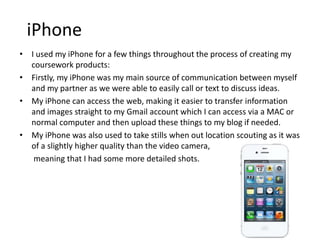 iPhone
• I used my iPhone for a few things throughout the process of creating my
coursework products:
• Firstly, my iPhone was my main source of communication between myself
and my partner as we were able to easily call or text to discuss ideas.
• My iPhone can access the web, making it easier to transfer information
and images straight to my Gmail account which I can access via a MAC or
normal computer and then upload these things to my blog if needed.
• My iPhone was also used to take stills when out location scouting as it was
of a slightly higher quality than the video camera,
meaning that I had some more detailed shots.
 
