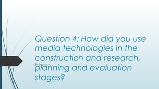 Question 4: How did you use
media technologies in the
construction and research,
planning and evaluation
stages?
By Natasha
 