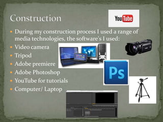  During my construction process I used a range of
media technologies, the software's I used:
 Video camera
 Tripod
 Adobe premiere
 Adobe Photoshop
 YouTube for tutorials
 Computer/ Laptop
 
