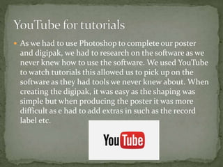  As we had to use Photoshop to complete our poster
and digipak, we had to research on the software as we
never knew how to use the software. We used YouTube
to watch tutorials this allowed us to pick up on the
software as they had tools we never knew about. When
creating the digipak, it was easy as the shaping was
simple but when producing the poster it was more
difficult as e had to add extras in such as the record
label etc.
 