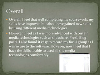  Overall, I feel that well completing my coursework, my
skills have improved but also I have gained new skills
by using different media technologies.
 However, I feel as I was more advanced with certain
media technologies such as slideshare, Prezi, Blog
posts. I also found it easy to record my focus group as I
was so use to the software. However, now I feel that I
have the skills to able to used all the media
technologies comfortably.
 