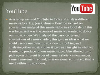  As a group we used YouTube to look and analyse different
music videos. E.g. Jess Gylnne – Don’t be so hard on
yourself, we analysed this music video in a lot of detail this
was because it was the genre of music we wanted to do for
our music video. We analysed the basic codes and
conventions of a music video, this gave us ideas what we
could use for our own music video. By looking and
analysing other music videos it gave us a insight in what we
wanted to produce for our music video. Also allowed us to
pick up on different types of camera shots, camera angles,
camera movement, sound, mise en scene, editing etc that is
used within music videos.
 