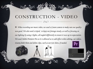 CONSTRUCTION - VIDEO
 When recording our music video, we used a Canon camera to make sure our quality
was good. We also used a tripod, to keep our footage steady, as well as focusing on
our lighting by using 4 lights, all angled differently to ensure it was up to expectation.
We used Adobe Premiere Pro as it is allowed us to add effect when editing, cut videos,
rename/label them and delete clips, such as our test shots, if needed.
 