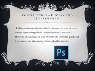 CONSTRUCTION – DIGIPAK AND
ADVE RTISE MENT
 When making our digipak and advertisement, we used the same
camera, lights and tripods for the same purpose as the video.
However, when editing, we used Photoshop to ensure the quality and
it was easy to use when adding effects and adding texts in.
 