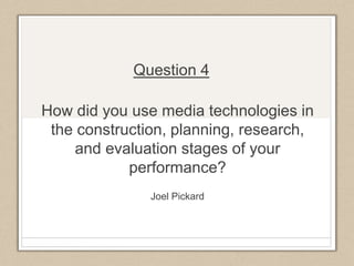 How did you use media technologies in
the construction, planning, research,
and evaluation stages of your
performance?
Joel Pickard
Question 4
 