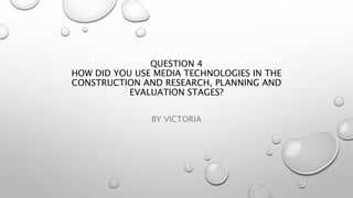 QUESTION 4
HOW DID YOU USE MEDIA TECHNOLOGIES IN THE
CONSTRUCTION AND RESEARCH, PLANNING AND
EVALUATION STAGES?
BY VICTORIA
 