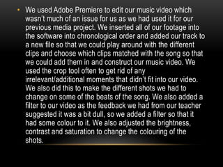 • We used Adobe Premiere to edit our music video which
wasn’t much of an issue for us as we had used it for our
previous media project. We inserted all of our footage into
the software into chronological order and added our track to
a new file so that we could play around with the different
clips and choose which clips matched with the song so that
we could add them in and construct our music video. We
used the crop tool often to get rid of any
irrelevant/additional moments that didn’t fit into our video.
We also did this to make the different shots we had to
change on some of the beats of the song. We also added a
filter to our video as the feedback we had from our teacher
suggested it was a bit dull, so we added a filter so that it
had some colour to it. We also adjusted the brightness,
contrast and saturation to change the colouring of the
shots.
 