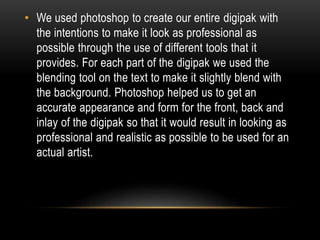 • We used photoshop to create our entire digipak with
the intentions to make it look as professional as
possible through the use of different tools that it
provides. For each part of the digipak we used the
blending tool on the text to make it slightly blend with
the background. Photoshop helped us to get an
accurate appearance and form for the front, back and
inlay of the digipak so that it would result in looking as
professional and realistic as possible to be used for an
actual artist.
 