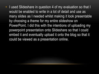 • I used Slideshare in question 4 of my evaluation so that I
would be enabled to write in a lot of detail and use as
many slides as I needed whilst making it look presentable
by choosing a theme for my entire slideshow on
PowerPoint. I did this with the intentions of uploading my
powerpoint presentation onto Slideshare so that I could
embed it and eventually upload it onto the blog so that it
could be viewed as a presentation online.
 