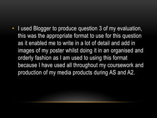 • I used Blogger to produce question 3 of my evaluation,
this was the appropriate format to use for this question
as it enabled me to write in a lot of detail and add in
images of my poster whilst doing it in an organised and
orderly fashion as I am used to using this format
because I have used all throughout my coursework and
production of my media products during AS and A2.
 