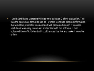 • I used Scribd and Microsoft Word to write question 2 of my evaluation. This
was the appropiate format to use as I wanted to include detailed information
that would be presented in a neat and well presented manor. It was also
useful as it was easy to use as I am familiar with this software. I then
uploaded it onto Scribd so that I could embed the link and make it viewable
online.
 