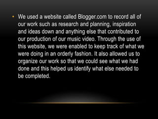 • We used a website called Blogger.com to record all of
our work such as research and planning, inspiration
and ideas down and anything else that contributed to
our production of our music video. Through the use of
this website, we were enabled to keep track of what we
were doing in an orderly fashion. It also allowed us to
organize our work so that we could see what we had
done and this helped us identify what else needed to
be completed.
 