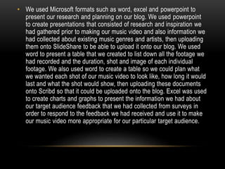 • We used Microsoft formats such as word, excel and powerpoint to
present our research and planning on our blog. We used powerpoint
to create presentations that consisted of research and inspiration we
had gathered prior to making our music video and also information we
had collected about existing music genres and artists, then uploading
them onto SlideShare to be able to upload it onto our blog. We used
word to present a table that we created to list down all the footage we
had recorded and the duration, shot and image of each individual
footage. We also used word to create a table so we could plan what
we wanted each shot of our music video to look like, how long it would
last and what the shot would show, then uploading these documents
onto Scribd so that it could be uploaded onto the blog. Excel was used
to create charts and graphs to present the information we had about
our target audience feedback that we had collected from surveys in
order to respond to the feedback we had received and use it to make
our music video more appropriate for our particular target audience.
 