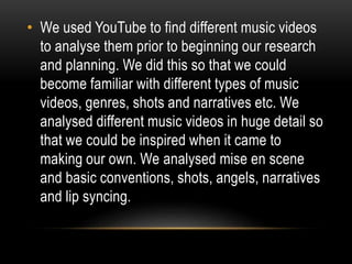 • We used YouTube to find different music videos
to analyse them prior to beginning our research
and planning. We did this so that we could
become familiar with different types of music
videos, genres, shots and narratives etc. We
analysed different music videos in huge detail so
that we could be inspired when it came to
making our own. We analysed mise en scene
and basic conventions, shots, angels, narratives
and lip syncing.
 