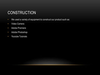 CONSTRUCTION
• We used a variety of equipment to construct our product such as:
• Video Camera
• Adobe Premiere
• Adobe Photoshop
• Youtube Tutorials
 