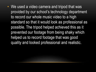 • We used a video camera and tripod that was
provided by our school’s technology department
to record our whole music video to a high
standard so that it would look as professional as
possible. The tripod helped achieved this as it
prevented our footage from being shaky which
helped us to record footage that was good
quality and looked professional and realistic.
 