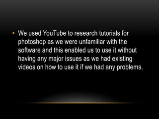 • We used YouTube to research tutorials for
photoshop as we were unfamiliar with the
software and this enabled us to use it without
having any major issues as we had existing
videos on how to use it if we had any problems.
 
