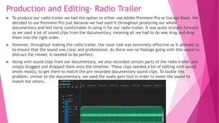 Production and Editing- Radio Trailer
 To produce our radio trailer we had the option to either use Adobe Premiere Pro or Garage Band. We
decided to use Premiere Pro just because we had used it throughout producing our whole
documentary and felt fairly comfortable in using it for our radio trailer. It was quite straight forward
as we used a lot of sound clips from the documentary, meaning all we had to do was drag and drop
them into the right order.
 However, throughout making the radio trailer, the razor tool was extremely effective as it allowed us
to ensure that the sound was clear and professional. As there was no footage going with this sound to
distract the viewer, it needed to be perfect.
 Along with sound clips from our documentary, we also recorded certain parts of the radio trailer and
simply dragged and dropped them onto the timeline. These clips needed a bit of editing with sound
levels mostly, to get them to match the pre recorded documentary sound clips. To tackle this
problem, similar to the documentary, we used the audio gain tool in order to lower the sound to
match the others.
 