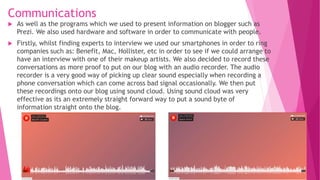 Communications
 As well as the programs which we used to present information on blogger such as
Prezi. We also used hardware and software in order to communicate with people.
 Firstly, whilst finding experts to interview we used our smartphones in order to ring
companies such as: Benefit, Mac, Hollister, etc in order to see if we could arrange to
have an interview with one of their makeup artists. We also decided to record these
conversations as more proof to put on our blog with an audio recorder. The audio
recorder is a very good way of picking up clear sound especially when recording a
phone conversation which can come across bad signal occasionally. We then put
these recordings onto our blog using sound cloud. Using sound cloud was very
effective as its an extremely straight forward way to put a sound byte of
information straight onto the blog.
 
