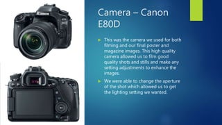 Camera – Canon
E80D
 This was the camera we used for both
filming and our final poster and
magazine images. This high quality
camera allowed us to film good
quality shots and stills and make any
setting adjustments to enhance the
images.
 We were able to change the aperture
of the shot which allowed us to get
the lighting setting we wanted.
 