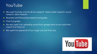 YouTube
 We used YouTube a lot for all our research. Teaser trailer research, sound
research, ident research.
 Illustrator and Photoshop research and guides.
 Final Cut guides.
 We also used it for uploading sound from garage band so we could then
import it to Final Cut.
 We used it to upload all of our rough cuts and final cuts.
 