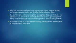 All of this technology allowed us to research our teaser trailer effectively
and produce a good quality and detailed final product portfolio.
 It was challenging when learning how to use photoshop and illustrator and
learning to use new tools in Final Cut. However, once we got to grips with
it they were rewarding as we were able to produce effective final products.
 By using YouTube to look up guides to using the apps aswell we were able
to better enhance pour skills.
 