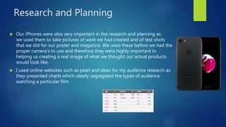 Research and Planning
 Our iPhones were also very important in the research and planning as
we used them to take pictures of work we had created and of test shots
that we did for our poster and magazine. We used these before we had the
proper camera's to use and therefore they were highly important in
helping us creating a real image of what we thought our actual products
would look like.
 I used online websites such as pearl and dean for my audience research as
they presented charts which clearly segregated the types of audience
watching a particular film.
 