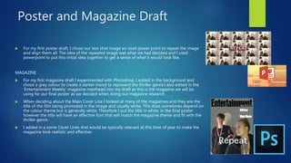 Poster and Magazine Draft
 For my first poster draft, I chose our test shot image an used power point to repeat the image
and align them all. The idea of the repeated image was what we had decided and I used
powerpoint to put this initial idea together to get a sense of what it would look like.
MAGAZINE
 For my first magazine draft I experimented with Photoshop. I edited in the background and
chose a grey colour to create a darker mood to represent the thriller genre.I also edited in the
'Entertainment Weekly' magazine masthead into my draft as this is the magazine we will be
using for our final poster as we decided when doing our magazine research.
 When deciding about the Main Cover Line I looked at many of the magazines and they are the
title of the film being promoted in the image and usually white. This does sometimes depend on
the colour theme but is generally white. Therefore I put the title in white, in the final poster
however the title will have an effective font that will match the magazine theme and fit with the
thriller genre.
 I added in a some Cover Lines that would be typically relevant at this time of year to make the
magazine look realistic and effective.
 