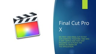 Final Cut Pro
X
WE FIRST USED FINAL CUT TO PUT
OUR ANIMATIC TOGETHER. THIS WAS
A VERY SIMPLE TASK THAT JUST
REQUIRED US TO PLACE THE
IMAGES IN ORDER ON
THE APPLICATION.
 