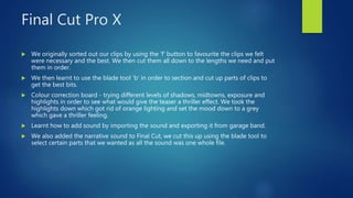 Final Cut Pro X
 We originally sorted out our clips by using the 'f' button to favourite the clips we felt
were necessary and the best. We then cut them all down to the lengths we need and put
them in order.
 We then learnt to use the blade tool 'b' in order to section and cut up parts of clips to
get the best bits.
 Colour correction board - trying different levels of shadows, midtowns, exposure and
highlights in order to see what would give the teaser a thriller effect. We took the
highlights down which got rid of orange lighting and set the mood down to a grey
which gave a thriller feeling.
 Learnt how to add sound by importing the sound and exporting it from garage band.
 We also added the narrative sound to Final Cut, we cut this up using the blade tool to
select certain parts that we wanted as all the sound was one whole file.
 