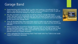 Garage Band
 Experimenting with Garage Band in order start making a soundtrack for our
teaser. I was playing around with different sounds and loops in order to get an
idea of what mood we wanted our music to convey.
 We also recorded our sound that we will be using to narrate the teaser
trailer. We went up to Castlefield and into the cornered off quiet room in order
to record the voiceover. We had a MacBook and a microphone and we recorded
all the sound onto Garage Band.
 They all recorded their lines more than once to make sure we had a backup if
one was wrong and then we listened to them back to make sure the sound was
efficient.
 When moving the sound from Garage Band to Final Cut, we exported it from
garage band and saved a copy. I then uploaded this to YouTube as well so that
we had an extra copy. We then imported the soundtrack into Final Cut and
placed it and cut it where necessary.
 I then uploaded the final backing track I had made onto You Tube so we could
import it whenever necessary.
 
