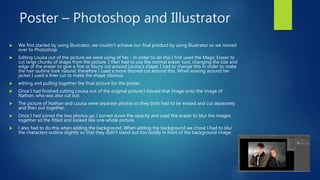 Poster – Photoshop and Illustrator
 We first started by using Illustrator, we couldn't achieve our final product by using Illustrator so we moved
over to Photoshop.
 Editing Louisa out of the picture we were using of her - In order to do this I first used the Magic Eraser to
cut large chunks of shape from the picture. I then had to use the normal eraser tool, changing the size and
edge of the eraser to give a fine or blurry cut around Louisa's shape. I had to change this in order to make
the hair outline look natural, therefore I used a more blurred cut around this. When erasing around her
jacket I used a finer cut to make the shape obvious.
 editing and pulling together the final picture for the poster.
 Once I had finished cutting Louisa out of the original picture I moved that image onto the image of
Nathan, who was also cut out.
 The picture of Nathan and Louisa were separate photos so they both had to be erased and cut separately
and then put together.
 Once I had joined the two photos up, I turned down the opacity and used the eraser to blur the images
together so the fitted and looked like one whole picture.
 I also had to do this when adding the background. When adding the background we chose I had to blur
the characters outline slightly so that they didn't stand out too boldly in front of the background image.
 