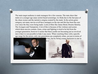 The main target audience is male teenagers for a few reasons. The stats show that
males at a younger age enjoy action based screenings, we think due to the fast pace of
the chase scenes and the narrative enigma created by the mask. In the action genre
category, not many movies at all have teenagers as the star and this has been the case
ever since the they were being made. Look at films like James Bond, Bourne Identity,
The Avengers and Transporter. A lot of this is because of the violence and scenes
which these movies contain. Guns, crime and fighting is tried to be hid from the
younger generation, however it seems that these youths are becoming just as involved
into it that it is not possible to hide it any more. When watching films with a specific
age range for the actors, only one generation can completely relate, not just in terms of
knowledge but also jokes and old humour too, but by hiring young characters to star in
our film, it means that youths can relate to a film that they wouldn’t normally be able
to.
 