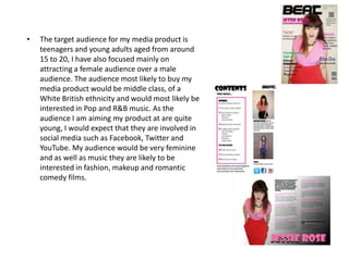 •   The target audience for my media product is
    teenagers and young adults aged from around
    15 to 20, I have also focused mainly on
    attracting a female audience over a male
    audience. The audience most likely to buy my
    media product would be middle class, of a
    White British ethnicity and would most likely be
    interested in Pop and R&B music. As the
    audience I am aiming my product at are quite
    young, I would expect that they are involved in
    social media such as Facebook, Twitter and
    YouTube. My audience would be very feminine
    and as well as music they are likely to be
    interested in fashion, makeup and romantic
    comedy films.
 