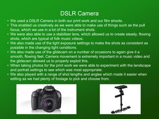• We used a DSLR Camera in both our print work and our film shoots.
• This enabled us creatively as we were able to make use of things such as the pull
focus, which we use in a lot of the instrument shots.
• We were also able to use a stabiliser lens, which allowed us to create steady, flowing
shots, which are typical of folk music videos.
• We also made use of the light exposure settings to make the shots as consistent as
possible in the changing light conditions.
• We also made use of the glidecam on a number of occasions to again give it a
smooth, flowing feel. Camera movement is extremely important in a music video and
the glidecam allowed us to properly exploit this.
• When taking photos for the print work we were able to experiment with the landscape
and portrait settings to see which was most appropriate.
• We also played with a range of shot lengths and angles which made it easier when
editing as we had plenty of footage to pick and choose from.
DSLR Camera
 