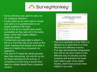 • Survey Monkey was used to carry out
our audience research.
• It was useful as we were able to create
and send out a questionnaire to our
target audience with ease.
• Due to this all our results were easily
accessible as they were all in the same
place, which also made collation
relatively simple.
• Furthermore we were able to attach a
link to a YouTube clip of our song on the
email, meaning that people were able to
listen to it before they answered our
questions.
• The use of IT made the whole process
less time consuming, not only for us but
for those carrying out the survey, in
comparison to how long it would have
taken to collate results from a physical
version.
• This is an example of how Web 2.0
allowed us to save time in a more
efficient and effective manner.
• This also demonstrates progression
from AS as we have used a more
effective way of carrying out this
research and therefore we have
been able to gain more useful
results, which have proved more
helpful in our work.
 