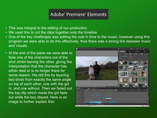 • This was integral to the editing of our production.
• We used this to cut the clips together onto the timeline
• One of the key challenges was editing the cuts in time to the music, however using this
program we were able to do this effectively, thus there was a strong link between music
and visuals.
• At the end of the piece we were able to
fade one of the characters out of the
shot whilst leaving the other, giving the
interpretation that the character has
either died or is no longer there for
some reason. We did this by layering
two shots from exactly the same angle
on top of each other, one with the girl
in, and one without. Then we faded out
the top clip which made the girl fade
out while the boy stayed. Here is an
image to further explain this:
 
