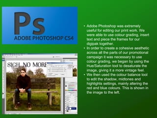 • Adobe Photoshop was extremely
useful for editing our print work. We
were able to use colour grading, insert
text and piece the frames for our
digipak together.
• In order to create a cohesive aesthetic
across all the parts of our promotional
campaign it was necessary to use
colour grading, we began by using the
Hue/Saturation tool to desaturate the
image, giving it a more vintage feel.
• We then used the colour balance tool
to edit the shadow, midtones and
highlights settings, mainly altering the
red and blue colours. This is shown in
the image to the left.
 